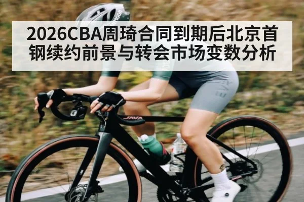 2026CBA周琦合同到期后北京首钢续约前景与转会市场变数分析